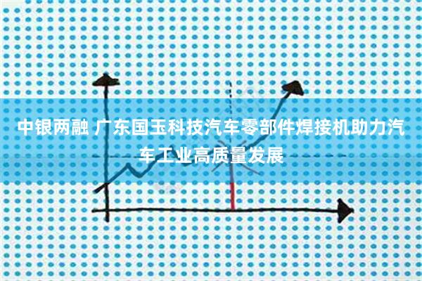 中银两融 广东国玉科技汽车零部件焊接机助力汽车工业高质量发展