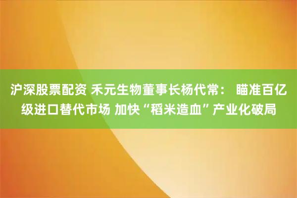 沪深股票配资 禾元生物董事长杨代常： 瞄准百亿级进口替代市场 加快“稻米造血”产业化破局