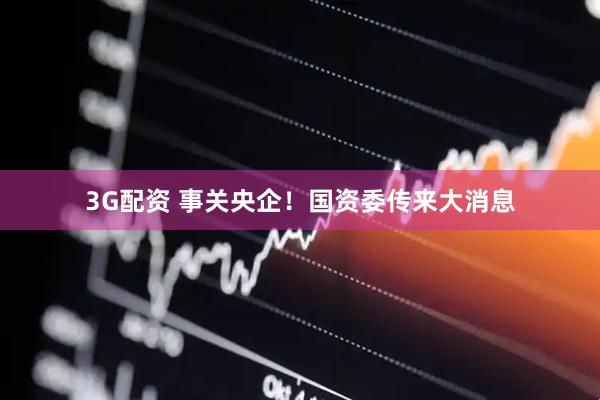3G配资 事关央企！国资委传来大消息
