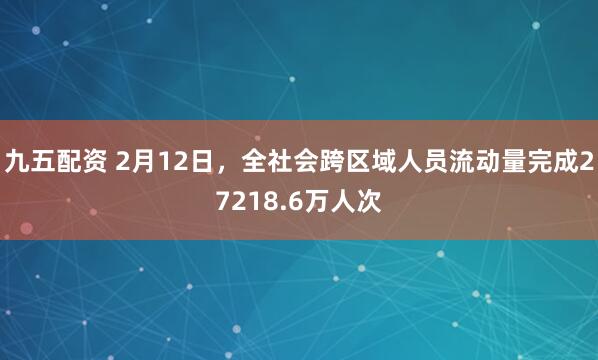 九五配资 2月12日，全社会跨区域人员流动量完成27218.6万人次