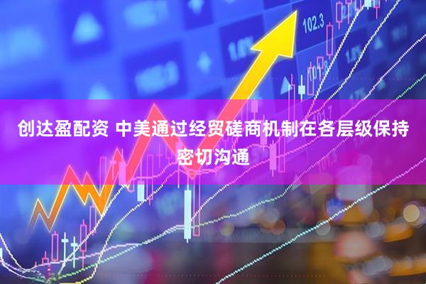 创达盈配资 中美通过经贸磋商机制在各层级保持密切沟通