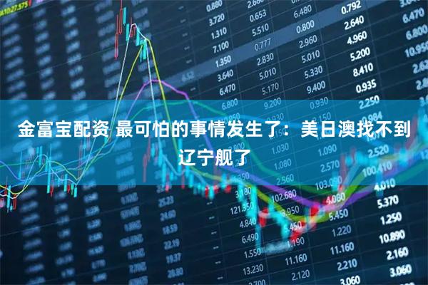 金富宝配资 最可怕的事情发生了：美日澳找不到辽宁舰了