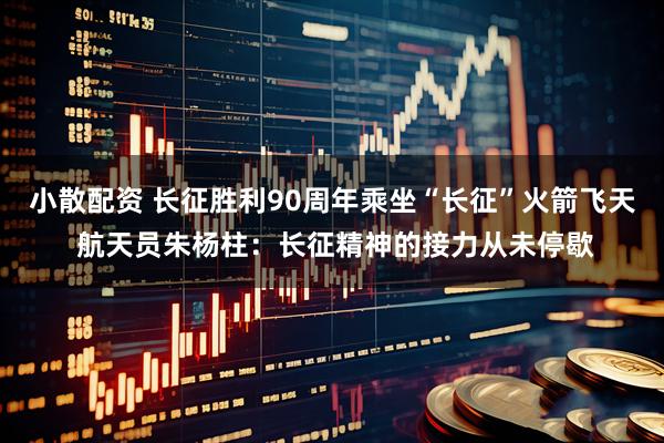 小散配资 长征胜利90周年乘坐“长征”火箭飞天 航天员朱杨柱：长征精神的接力从未停歇