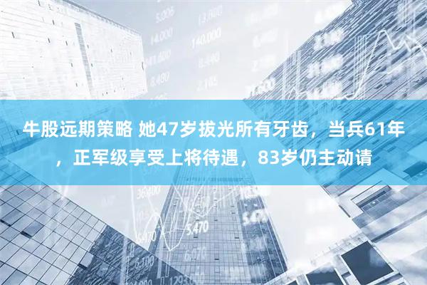 牛股远期策略 她47岁拔光所有牙齿，当兵61年，正军级享受上将待遇，83岁仍主动请