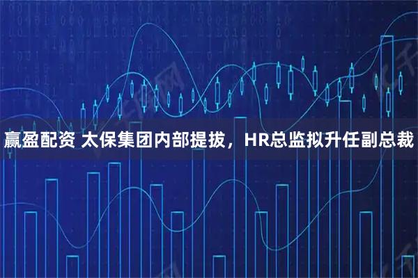 赢盈配资 太保集团内部提拔，HR总监拟升任副总裁