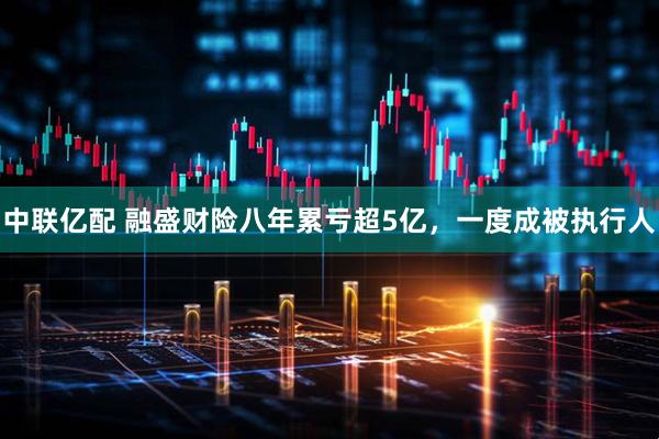 中联亿配 融盛财险八年累亏超5亿，一度成被执行人