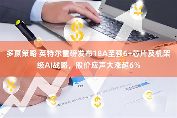多赢策略 英特尔重磅发布18A至强6+芯片及机架级AI战略，股价应声大涨超6%