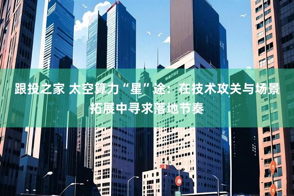 跟投之家 太空算力“星”途：在技术攻关与场景拓展中寻求落地节奏