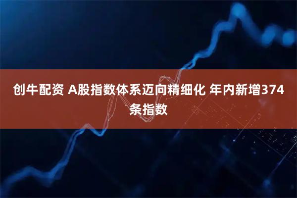 创牛配资 A股指数体系迈向精细化 年内新增374条指数
