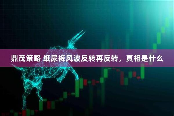 鼎茂策略 纸尿裤风波反转再反转，真相是什么