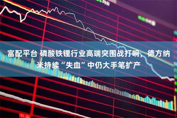 富配平台 磷酸铁锂行业高端突围战打响，德方纳米持续“失血”中仍大手笔扩产