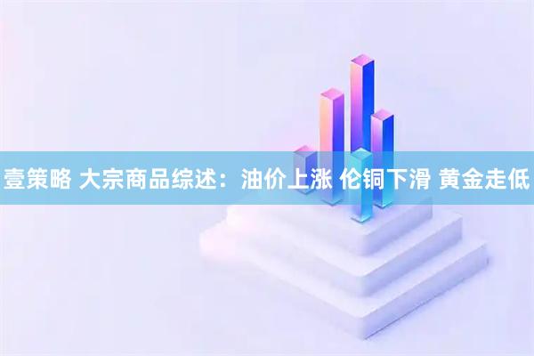 壹策略 大宗商品综述：油价上涨 伦铜下滑 黄金走低