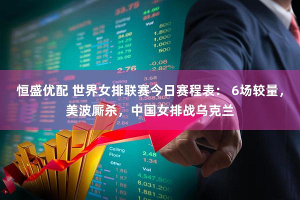 恒盛优配 世界女排联赛今日赛程表： 6场较量，美波厮杀，中国女排战乌克兰