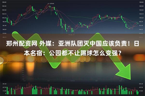 郑州配资网 外媒：亚洲队团灭中国应该负责！日本名宿：公园都不让踢球怎么变强？