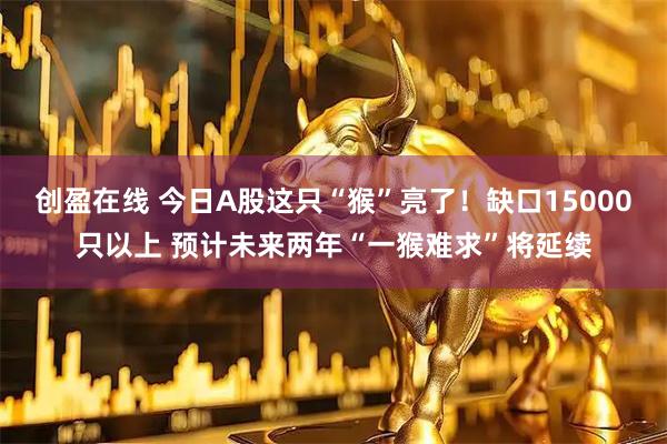 创盈在线 今日A股这只“猴”亮了！缺口15000只以上 预计未来两年“一猴难求”将延续