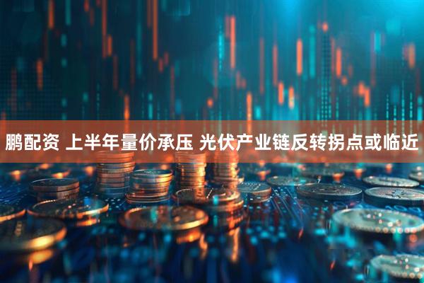 鹏配资 上半年量价承压 光伏产业链反转拐点或临近