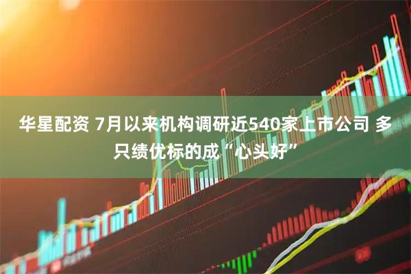 华星配资 7月以来机构调研近540家上市公司 多只绩优标的成“心头好”