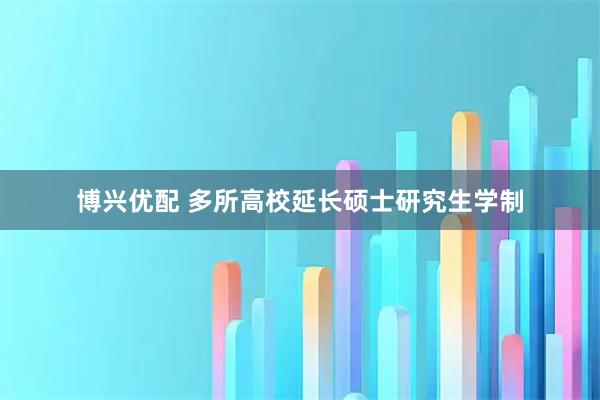 博兴优配 多所高校延长硕士研究生学制