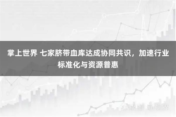 掌上世界 七家脐带血库达成协同共识，加速行业标准化与资源普惠