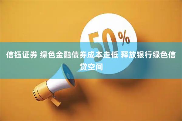 信钰证券 绿色金融债券成本走低 释放银行绿色信贷空间