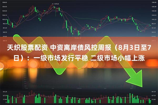 天织股票配资 中资离岸债风控周报（8月3日至7日）：一级市场发行平稳 二级市场小幅上涨