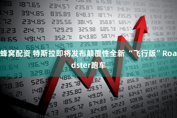蜂窝配资 特斯拉即将发布颠覆性全新 “飞行版”Roadster跑车