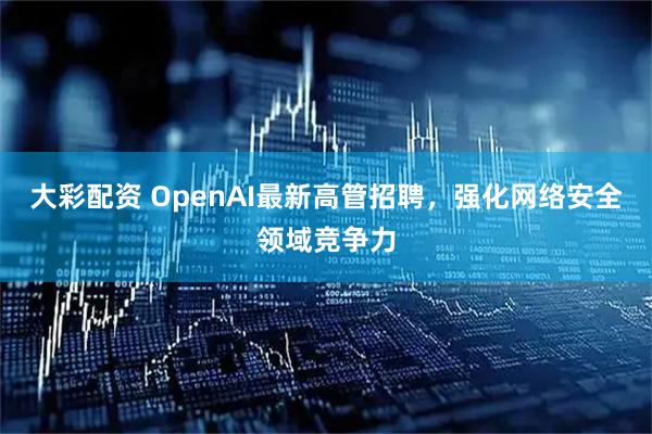 大彩配资 OpenAI最新高管招聘，强化网络安全领域竞争力